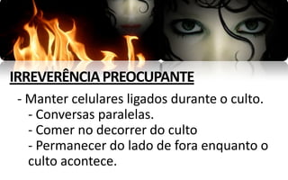 IRREVERÊNCIA PREOCUPANTE
- Manter celulares ligados durante o culto.
  - Conversas paralelas.
  - Comer no decorrer do culto
  - Permanecer do lado de fora enquanto o
  culto acontece.
 