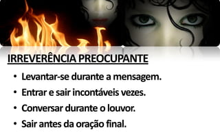 IRREVERÊNCIA PREOCUPANTE
•   Levantar-se durante a mensagem.
•   Entrar e sair incontáveis vezes.
•   Conversar durante o louvor.
•   Sair antes da oração final.
 