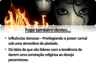 Foge também destes...
• Influências danosas – Privilegiando o prazer carnal
  sob uma atmosfera de piedade.
• Dá ideia de que são líderes com a tendência de
  darem uma conotação religiosa ao desejo
  pecaminoso.
 