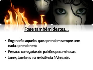 Foge também destes...

• Enganarão aqueles que aprendem sempre sem
  nada aprenderem;
• Pessoas carregadas de paixões pecaminosas.
• Janes, Jambres e a resistência à Verdade.
 