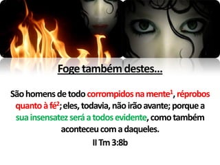 Foge também destes...

São homens de todo corrompidos na mente1, réprobos
 quanto à fé2;eles, todavia, não irão avante; porque a
 sua insensatez será a todos evidente, como também
             aconteceu com a daqueles.
                       II Tm 3:8b
 