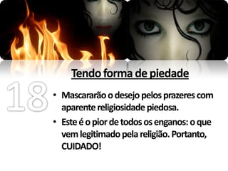 Tendo forma de piedade
• Mascararão o desejo pelos prazeres com
  aparente religiosidade piedosa.
• Este é o pior de todos os enganos: o que
  vem legitimado pela religião. Portanto,
  CUIDADO!
 