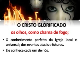 O CRISTO GLORIFICADO
    os olhos, como chama de fogo;
• O conhecimento perfeito da igreja local e
  universal; dos eventos atuais e futuros.
• Ele conhece cada um de nós.
 