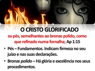 O CRISTO GLORIFICADO
  os pés, semelhantes ao bronze polido, como
      que refinado numa fornalha; Ap 1:15
• Pés – Fundamentos. Indicam firmeza no seu
  juízo e nas suas declarações.
• Bronze polido – Há glória e excelência nos seus
  procedimentos.
 
