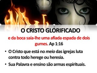 O CRISTO GLORIFICADO
 e da boca saía-lhe uma afiada espada de dois
                gumes. Ap 1:16
• O Cristo que está no meio das igrejas luta
  contra todo herege ou heresia.
• Sua Palavra e ensino são armas espirituais.
 