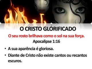 O CRISTO GLORIFICADO
  O seu rosto brilhava como o sol na sua força.
                 Apocalipse 1:16
• A sua aparência é gloriosa.
• Diante de Cristo não existe cantos ou recantos
  escuros.
 