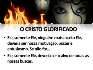 O CRISTO GLORIFICADO
• Ele, somente Ele, ninguém mais exceto Ele,
  deveria ser nossa motivação, prazer e
  entusiasmo. Se não for...
• Ele, somente Ele, deveria ser o alvo de todas as
  nossas buscas.
 