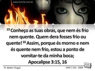 www.icnvvila.com.br




  15 Conheço as tuas obras, que nem és frio

  nem quente. Quem dera fosses frio ou
 quente! 16 Assim, porque és morno e nem
   és quente nem frio, estou a ponto de
        vomitar-te da minha boca;
             Apocalipse 3:15, 16
Pr. Weber Chagas               ICNV | Vila - 2009
 