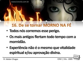 www.icnvvila.com.br




   • Todos nós corremos esse perigo.
   • Os mais antigos flertam todo tempo com a
     mornidão.
   • Experiência não é o mesmo que vitalidade
     espiritual e/ou aprovação divina.
Pr. Weber Chagas                 ICNV | Vila - 2009
 
