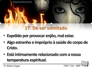 www.icnvvila.com.br




• Expelido por provocar enjôo, mal estar.
• Algo estranho e impróprio à saúde do corpo de
  Cristo.
• Está intimamente relacionado com a nossa
  temperatura espiritual.
Pr. Weber Chagas                 ICNV | Vila - 2009
 