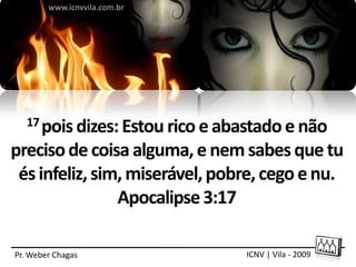 www.icnvvila.com.br




   17 pois dizes: Estou rico e abastado e não

preciso de coisa alguma, e nem sabes que tu
 és infeliz, sim, miserável, pobre, cego e nu.
                Apocalipse 3:17

Pr. Weber Chagas                 ICNV | Vila - 2009
 