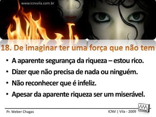 www.icnvvila.com.br




•   A aparente segurança da riqueza – estou rico.
•   Dizer que não precisa de nada ou ninguém.
•   Não reconhecer que é infeliz.
•   Apesar da aparente riqueza ser um miserável.

Pr. Weber Chagas                    ICNV | Vila - 2009
 