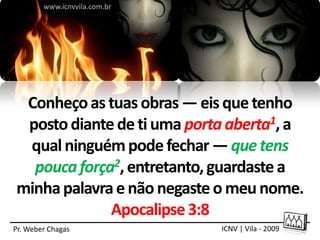 www.icnvvila.com.br




 Conheço as tuas obras — eis que tenho
 posto diante de ti uma porta aberta1, a
 qual ninguém pode fechar — que tens
  pouca força2, entretanto, guardaste a
minha palavra e não negaste o meu nome.
             Apocalipse 3:8
Pr. Weber Chagas              ICNV | Vila - 2009
 