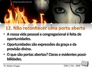www.icnvvila.com.br




• A nossa vida pessoal e congregacional é feita de
  oportunidades.
• Oportunidades são expressões da graça e da
  provisão divina.
• O que são portas abertas? Claras e evidentes possi-
  bilidades.
Pr. Weber Chagas                      ICNV | Vila - 2009
 
