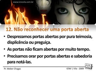 www.icnvvila.com.br




• Desprezamos portas abertas por pura teimosia,
  displicência ou preguiça.
• As portas não ficam abertas por muito tempo.
• Precisamos orar por portas abertas e sabedoria
  para notá-las.
Pr. Weber Chagas                 ICNV | Vila - 2009
 