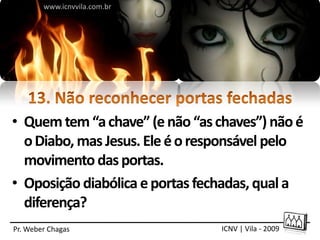 www.icnvvila.com.br




• Quem tem “a chave” (e não “as chaves”) não é
  o Diabo, mas Jesus. Ele é o responsável pelo
  movimento das portas.
• Oposição diabólica e portas fechadas, qual a
  diferença?
Pr. Weber Chagas                 ICNV | Vila - 2009
 