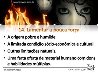 www.icnvvila.com.br




•   A origem pobre e humilde.
•   A limitada condição sócio-econômica e cultural.
•   Outras limitações naturais.
•   Uma farta oferta de material humano com dons
    e habilidades múltiplas.
Pr. Weber Chagas                    ICNV | Vila - 2009
 