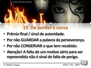 www.icnvvila.com.br




•   Prêmio final / sinal de autoridade.
•   Por não GUARDAR a palavra da perseverança.
•   Por não CONSERVAR o que tem recebido.
•   Atenção! A falta de um motivo sério para ser
    repreendida não é sinal de falta de perigo.
Pr. Weber Chagas                   ICNV | Vila - 2009
 