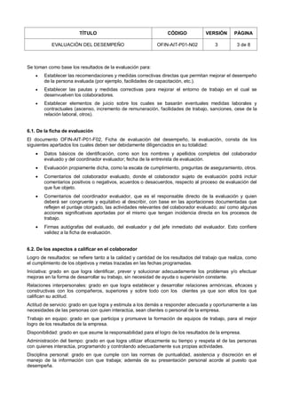 TÍTULO CÓDIGO VERSIÓN PÁGINA
EVALUACIÓN DEL DESEMPEÑO OFIN-AIT-P01-N02 3 3 de 8
Se toman como base los resultados de la evaluación para:
 Establecer las recomendaciones y medidas correctivas directas que permitan mejorar el desempeño
de la persona evaluada (por ejemplo, facilidades de capacitación, etc.).
 Establecer las pautas y medidas correctivas para mejorar el entorno de trabajo en el cual se
desenvuelven los colaboradores.
 Establecer elementos de juicio sobre los cuales se basarán eventuales medidas laborales y
contractuales (ascenso, incremento de remuneración, facilidades de trabajo, sanciones, cese de la
relación laboral, otros).
6.1. De la ficha de evaluación
El documento OFIN-AIT-P01-F02, Ficha de evaluación del desempeño, la evaluación, consta de los
siguientes apartados los cuales deben ser debidamente diligenciados en su totalidad:
 Datos básicos de identificación, como son los nombres y apellidos completos del colaborador
evaluado y del coordinador evaluador; fecha de la entrevista de evaluación.
 Evaluación propiamente dicha, como la escala de cumplimiento, preguntas de aseguramiento, otros.
 Comentarios del colaborador evaluado, donde el colaborador sujeto de evaluación podrá incluir
comentarios positivos o negativos, acuerdos o desacuerdos, respecto al proceso de evaluación del
que fue objeto.
 Comentarios del coordinador evaluador, que es el responsable directo de la evaluación y quien
deberá ser congruente y equitativo al describir, con base en las aportaciones documentadas que
reflejen el puntaje otorgado, las actividades relevantes del colaborador evaluado; así como algunas
acciones significativas aportadas por el mismo que tengan incidencia directa en los procesos de
trabajo.
 Firmas autógrafas del evaluado, del evaluador y del jefe inmediato del evaluador. Esto confiere
validez a la ficha de evaluación.
6.2. De los aspectos a calificar en el colaborador
Logro de resultados: se refiere tanto a la calidad y cantidad de los resultados del trabajo que realiza, como
el cumplimiento de los objetivos y metas trazadas en las fechas programadas.
Iniciativa: grado en que logra identificar, prever y solucionar adecuadamente los problemas y/o efectuar
mejoras en la forma de desarrollar su trabajo, sin necesidad de ayuda o supervisión constante.
Relaciones interpersonales: grado en que logra establecer y desarrollar relaciones armónicas, eficaces y
constructivas con los compañeros, superiores y sobre todo con los clientes ya que son ellos los que
califican su actitud.
Actitud de servicio: grado en que logra y estimula a los demás a responder adecuada y oportunamente a las
necesidades de las personas con quien interactúa, sean clientes o personal de la empresa.
Trabajo en equipo: grado en que participa y promueve la formación de equipos de trabajo, para el mejor
logro de los resultados de la empresa.
Disponibilidad: grado en que asume la responsabilidad para el logro de los resultados de la empresa.
Administración del tiempo: grado en que logra utilizar eficazmente su tiempo y respeta el de las personas
con quienes interactúa, programando y controlando adecuadamente sus propias actividades.
Disciplina personal: grado en que cumple con las normas de puntualidad, asistencia y discreción en el
manejo de la información con que trabaja; además de su presentación personal acorde al puesto que
desempeña.
 