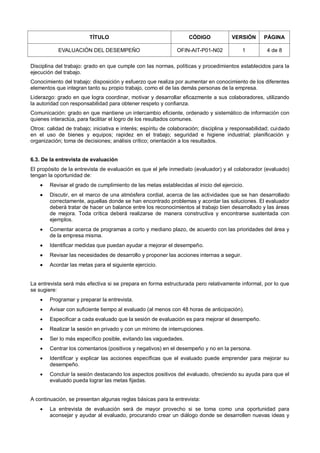 TÍTULO CÓDIGO VERSIÓN PÁGINA
EVALUACIÓN DEL DESEMPEÑO OFIN-AIT-P01-N02 1 4 de 8
Disciplina del trabajo: grado en que cumple con las normas, políticas y procedimientos establecidos para la
ejecución del trabajo.
Conocimiento del trabajo: disposición y esfuerzo que realiza por aumentar en conocimiento de los diferentes
elementos que integran tanto su propio trabajo, como el de las demás personas de la empresa.
Liderazgo: grado en que logra coordinar, motivar y desarrollar eficazmente a sus colaboradores, utilizando
la autoridad con responsabilidad para obtener respeto y confianza.
Comunicación: grado en que mantiene un intercambio eficiente, ordenado y sistemático de información con
quienes interactúa, para facilitar el logro de los resultados comunes.
Otros: calidad de trabajo; iniciativa e interés; espíritu de colaboración; disciplina y responsabilidad; cuidado
en el uso de bienes y equipos; rapidez en el trabajo; seguridad e higiene industrial; planificación y
organización; toma de decisiones; análisis crítico; orientación a los resultados.
6.3. De la entrevista de evaluación
El propósito de la entrevista de evaluación es que el jefe inmediato (evaluador) y el colaborador (evaluado)
tengan la oportunidad de:
 Revisar el grado de cumplimiento de las metas establecidas al inicio del ejercicio.
 Discutir, en el marco de una atmósfera cordial, acerca de las actividades que se han desarrollado
correctamente, aquellas donde se han encontrado problemas y acordar las soluciones. El evaluador
deberá tratar de hacer un balance entre los reconocimientos al trabajo bien desarrollado y las áreas
de mejora. Toda crítica deberá realizarse de manera constructiva y encontrarse sustentada con
ejemplos.
 Comentar acerca de programas a corto y mediano plazo, de acuerdo con las prioridades del área y
de la empresa misma.
 Identificar medidas que puedan ayudar a mejorar el desempeño.
 Revisar las necesidades de desarrollo y proponer las acciones internas a seguir.
 Acordar las metas para el siguiente ejercicio.
La entrevista será más efectiva si se prepara en forma estructurada pero relativamente informal, por lo que
se sugiere:
 Programar y preparar la entrevista.
 Avisar con suficiente tiempo al evaluado (al menos con 48 horas de anticipación).
 Especificar a cada evaluado que la sesión de evaluación es para mejorar el desempeño.
 Realizar la sesión en privado y con un mínimo de interrupciones.
 Ser lo más específico posible, evitando las vaguedades.
 Centrar los comentarios (positivos y negativos) en el desempeño y no en la persona.
 Identificar y explicar las acciones específicas que el evaluado puede emprender para mejorar su
desempeño.
 Concluir la sesión destacando los aspectos positivos del evaluado, ofreciendo su ayuda para que el
evaluado pueda lograr las metas fijadas.
A continuación, se presentan algunas reglas básicas para la entrevista:
 La entrevista de evaluación será de mayor provecho si se toma como una oportunidad para
aconsejar y ayudar al evaluado, procurando crear un diálogo donde se desarrollen nuevas ideas y
 