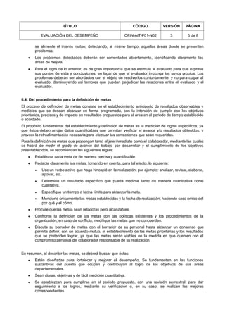 TÍTULO CÓDIGO VERSIÓN PÁGINA
EVALUACIÓN DEL DESEMPEÑO OFIN-AIT-P01-N02 3 5 de 8
se alimente el interés mutuo; detectando, al mismo tiempo, aquellas áreas donde se presenten
problemas.
 Los problemas detectados deberán ser comentados abiertamente, identificando claramente las
áreas de mejora.
 Para el logro de lo anterior, es de gran importancia que se estimule al evaluado para que exprese
sus puntos de vista y conclusiones, en lugar de que el evaluador imponga los suyos propios. Los
problemas deberán ser abordados con el objeto de resolverlos conjuntamente, y no para culpar al
evaluado, disminuyendo así temores que puedan perjudicar las relaciones entre el evaluado y el
evaluador.
6.4. Del procedimiento para la definición de metas
El proceso de definición de metas consiste en el establecimiento anticipado de resultados observables y
medibles que se desean alcanzar en forma programada, con la intención de cumplir con los objetivos
prioritarios, precisos y de impacto en resultados propuestos para el área en el periodo de tiempo establecido
o acordado.
El propósito fundamental del establecimiento y definición de metas es la medición de logros específicos, ya
que éstos deben arrojar datos cuantificables que permitan verificar el avance y/o resultados obtenidos, y
proveer la retroalimentación necesaria para efectuar las correcciones que sean requeridas.
Para la definición de metas que propongan tanto el jefe inmediato como el colaborador, mediante las cuales
se habrá de medir el grado de avance del trabajo por desarrollar y el cumplimiento de los objetivos
preestablecidos, se recomiendan las siguientes reglas:
 Establezca cada meta de de manera precisa y cuantificable.
 Redacte claramente las metas, tomando en cuenta, para tal efecto, lo siguiente:
 Use un verbo activo que haga hincapié en la realización, por ejemplo: analizar, revisar, elaborar,
apoyar, etc.
 Determine un resultado específico que pueda medirse tanto de manera cuantitativa como
cualitativa.
 Especifique un tiempo o fecha límite para alcanzar la meta.
 Mencione únicamente las metas establecidas y la fecha de realización, haciendo caso omiso del
por qué y el cómo.
 Procure que las metas sean retadoras pero alcanzables.
 Confronte la definición de las metas con las políticas existentes y los procedimientos de la
organización; en caso de conflicto, modifique las metas que no concuerden.
 Discuta su borrador de metas con el borrador de su personal hasta alcanzar un consenso que
permita definir, con un acuerdo mutuo, el establecimiento de las metas prioritarias y los resultados
que se pretenden lograr, ya que las metas serán viables en la medida en que cuenten con el
compromiso personal del colaborador responsable de su realización.
En resumen, al describir las metas, se deberá buscar que éstas:
 Estén diseñadas para fortalecer y mejorar el desempeño. Se fundamenten en las funciones
sustantivas del puesto que ocupan y contribuyan al logro de los objetivos de sus áreas
departamentales.
 Sean claras, objetivas y de fácil medición cuantitativa.
 Se establezcan para cumplirse en el período propuesto, con una revisión semestral, para dar
seguimiento a los logros, mediante su verificación o, en su caso, se realicen las mejoras
correspondientes.
 