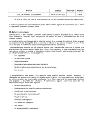 TÍTULO CÓDIGO VERSIÓN PÁGINA
EVALUACIÓN DEL DESEMPEÑO OFIN-AIT-P01-N02 1 6 de 8
 Se dirija, al menos una meta, al desarrollo personal, con una orientación de beneficio para su área.
El evaluador, posterior a la entrevista de evaluación, deberá calificar el grado de cumplimiento que ha tenido
su colaborador para cada una de las metas.
6.5. De la retroalimentación
En la actualidad se debe aprender a enfrentar continuamente situaciones de cambio lo cual conlleva a una
rápida adaptación y también rápida recuperación de errores. Por ello, la retroalimentación se da en
cualquier momento.
La retroalimentación permite desarrollar el potencial humano de la empresa: el crecimiento de las personas
y el mejoramiento del desempeño. Evita la ansiedad de adivinar lo que piensan o esperan de uno. Puede
ser de dos tipos: de reafirmación (reconocimiento) y de reorientación (correctiva).
La retroalimentación alineada con los objetivos permite a los colaboradores saber que se percibe y se
aprecia lo bien que hacen o realizan alguna tarea o que, a pesar de que no se están desempeñando al nivel
esperado, se percibe y se aprecia su esfuerzo por mejorar. A continuación, algunas sugerencias para dar
una retroalimentación alineada con los objetivos:
 Sea específico.
 Lo más pronto posible.
 Hable públicamente.
 Diga cuál es la consecuencia positiva del hecho.
 No de retroalimentaciones de diferente tipo al mismo tiempo.
 Sea sincero.
La retroalimentación para alinear a los objetivos puede producir sorpresa, molestia, resistencia. El
colaborador que la recibe debe hacerlo con el mejor estado de ánimo, con confianza en quien la ofrece y en
uno mismo; considere que es un regalo, agradézcala. No se deben argumentar las causas o apreciaciones
sino proponer y desarrollar las soluciones. A continuación, algunas sugerencias para dar una
retroalimentación para alinear a los objetivos:
 No ataque a la persona.
 Hable sobre hechos específicos y sus consecuencias.
 Concéntrese en las soluciones.
 No acumule varias “reorientaciones”.
 Hágalo en privado.
 Háblele a nombre propio.
 Sea respetuoso y empático.
 Sea positivo.
 La retroalimentación no es castigo.
 