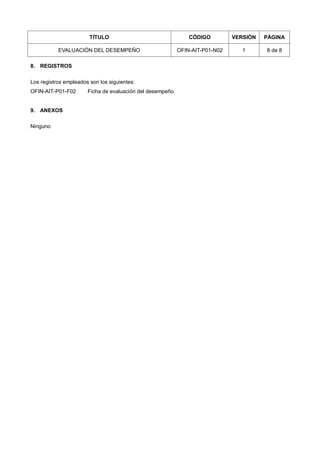 TÍTULO CÓDIGO VERSIÓN PÁGINA
EVALUACIÓN DEL DESEMPEÑO OFIN-AIT-P01-N02 1 8 de 8
8. REGISTROS
Los registros empleados son los siguientes:
OFIN-AIT-P01-F02 Ficha de evaluación del desempeño.
9. ANEXOS
Ninguno
 