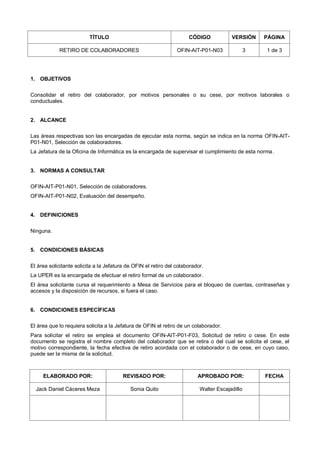 TÍTULO CÓDIGO VERSIÓN PÁGINA
RETIRO DE COLABORADORES OFIN-AIT-P01-N03 3 1 de 3
1. OBJETIVOS
Consolidar el retiro del colaborador, por motivos personales o su cese, por motivos laborales o
conductuales.
2. ALCANCE
Las áreas respectivas son las encargadas de ejecutar esta norma, según se indica en la norma OFIN-AIT-
P01-N01, Selección de colaboradores.
La Jefatura de la Oficina de Informática es la encargada de supervisar el cumplimiento de esta norma.
3. NORMAS A CONSULTAR
OFIN-AIT-P01-N01, Selección de colaboradores.
OFIN-AIT-P01-N02, Evaluación del desempeño.
4. DEFINICIONES
Ninguna.
5. CONDICIONES BÁSICAS
El área solicitante solicita a la Jefatura de OFIN el retiro del colaborador.
La UPER es la encargada de efectuar el retiro formal de un colaborador.
El área solicitante cursa el requerimiento a Mesa de Servicios para el bloqueo de cuentas, contraseñas y
accesos y la disposición de recursos, si fuera el caso.
6. CONDICIONES ESPECÍFICAS
El área que lo requiera solicita a la Jefatura de OFIN el retiro de un colaborador.
Para solicitar el retiro se emplea el documento OFIN-AIT-P01-F03, Solicitud de retiro o cese. En este
documento se registra el nombre completo del colaborador que se retira o del cual se solicita el cese, el
motivo correspondiente, la fecha efectiva de retiro acordada con el colaborador o de cese, en cuyo caso,
puede ser la misma de la solicitud.
ELABORADO POR: REVISADO POR: APROBADO POR: FECHA
Jack Daniel Cáceres Meza Sonia Quito Walter Escajadillo
 