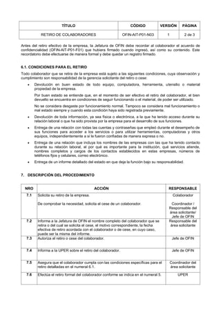 TÍTULO CÓDIGO VERSIÓN PÁGINA
RETIRO DE COLABORADORES OFIN-AIT-P01-N03 1 2 de 3
Antes del retiro efectivo de la empresa, la Jefatura de OFIN debe recordar al colaborador el acuerdo de
confidencialidad (OFIN-AIT-P01-F01) que hubiera firmado cuando ingresó, así como su contenido. Este
recordatorio debe efectuarse de manera formal y debe quedar un registro firmado.
6.1. CONDICIONES PARA EL RETIRO
Todo colaborador que se retira de la empresa está sujeto a las siguientes condiciones, cuya observación y
cumplimiento son responsabilidad de la gerencia solicitante del retiro o cese:
 Devolución en buen estado de todo equipo, computadora, herramienta, utensilio o material
propiedad de la empresa.
Por buen estado se entiende que, en el momento de ser efectivo el retiro del colaborador, el bien
devuelto se encuentra en condiciones de seguir funcionando o el material, de poder ser utilizado.
No se considera desgaste por funcionamiento normal. Tampoco se considera mal funcionamiento o
mal estado siempre y cuando esta condición haya sido registrada previamente.
 Devolución de toda información, ya sea física o electrónica, a la que ha tenido acceso durante su
relación laboral o que ha sido provista por la empresa para el desarrollo de sus funciones.
 Entrega de una relación con todas las cuentas y contraseñas que empleó durante el desempeño de
sus funciones para acceder a los servicios o para utilizar herramientas, computadoras y otros
equipos, independientemente a si le fueron confiadas de manera expresa o no.
 Entrega de una relación que incluya los nombres de las empresas con las que ha tenido contacto
durante su relación laboral, el por qué es importante para la institución, qué servicios atiende,
nombres completos y cargos de los contactos establecidos en estas empresas, números de
teléfonos fijos y celulares, correo electrónico.
 Entrega de un informe detallado del estado en que deja la función bajo su responsabilidad.
7. DESCRIPCIÓN DEL PROCEDIMIENTO
NRO ACCIÓN RESPONSABLE
7.1 Solicita su retiro de la empresa.
De comprobar la necesidad, solicita el cese de un colaborador.
Colaborador
Coordinador /
Responsable del
área solicitante/
Jefe de OFIN
7.2 Informa a la Jefatura de OFIN el nombre completo del colaborador que se
retira o del cual se solicita el cese, el motivo correspondiente, la fecha
efectiva de retiro acordada con el colaborador o de cese, en cuyo caso,
puede ser la misma del informe.
Responsable del
área solicitante
7.3 Autoriza el retiro o cese del colaborador. Jefe de OFIN
7.4 Informa a la UPER sobre el retiro del colaborador. Jefe de OFIN
7.5 Asegura que el colaborador cumpla con las condiciones específicas para el
retiro detalladas en el numeral 6.1.
Coordinador del
área solicitante
7.6 Efectúa el retiro formal del colaborador conforme se indica en el numeral 5. UPER
 