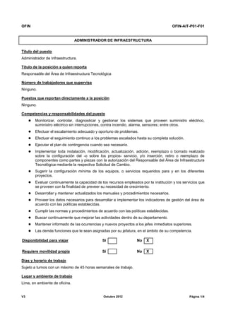 OFIN OFIN-AIT-P01-F01
V3 Octubre 2012 Página 1/4
ADMINISTRADOR DE INFRAESTRUCTURA
Título del puesto
Administrador de Infraestructura.
Título de la posición a quien reporta
Responsable del Área de Infraestructura Tecnológica
Número de trabajadores que supervisa
Ninguno.
Puestos que reportan directamente a la posición
Ninguno.
Competencias y responsabilidades del puesto
 Monitorizar, controlar, diagnosticar y gestionar los sistemas que proveen suministro eléctrico,
suministro eléctrico sin interrupciones, contra incendio, alarma, sensores; entre otros.
 Efectuar el escalamiento adecuado y oportuno de problemas.
 Efectuar el seguimiento continuo a los problemas escalados hasta su completa solución.
 Ejecutar el plan de contingencia cuando sea necesario.
 Implementar toda instalación, modificación, actualización, adición, reemplazo o borrado realizado
sobre la configuración del -o sobre los propios- servicio, y/o inserción, retiro o reemplazo de
componentes como partes y piezas con la autorización del Responsable del Área de Infraestructura
Tecnológica mediante la respectiva Solicitud de Cambio.
 Sugerir la configuración mínima de los equipos, o servicios requeridos para y en los diferentes
proyectos.
 Evaluar continuamente la capacidad de los recursos empleados por la institución y los servicios que
se proveen con la finalidad de preveer su necesidad de crecimiento.
 Desarrollar y mantener actualizados los manuales y procedimientos necesarios.
 Proveer los datos necesarios para desarrollar e implementar los indicadores de gestión del área de
acuerdo con las políticas establecidas.
 Cumplir las normas y procedimientos de acuerdo con las políticas establecidas.
 Buscar continuamente que mejorar las actividades dentro de su departamento.
 Mantener informado de las ocurrencias y nuevos proyectos a los jefes inmediatos superiores.
 Las demás funciones que le sean asignadas por su jefatura, en el ámbito de su competencia.
Disponibilidad para viajar Sí No X
Requiere movilidad propia Sí No X
Días y horario de trabajo
Sujeto a turnos con un máximo de 45 horas semanales de trabajo.
Lugar y ambiente de trabajo
Lima, en ambiente de oficina.
 