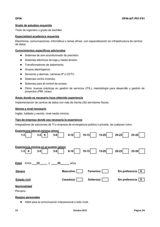 OFIN OFIN-AIT-P01-F01
V3 Octubre 2012 Página 2/4
Grado de estudios requerido
Título de ingeniero o grado de bachiller.
Especialidad académica requerida
Electrónica, comunicaciones, informática o ramas afines -con especialización en infraestructura de centros
de datos.
Conocimientos específicos adicionales
 Sistemas de aire acondicionado de precisión.
 Sistemas eléctricos de baja y media tensión.
 Transformadores de aislamiento.
 Grupos electrógenos.
 Sensores y alarmas, cámaras IP o CCTV.
 Sistemas contra incendio.
 Sistemas para el control de acceso.
 Otros: buenas prácticas en gestión de servicios (ITIL), metodología para desarrollo y gestión de
proyectos (PMI, otras).
Áreas donde es necesario haya obtenido experiencia
Implementación de centros de datos con más de treinta (30) servidores físicos.
Idioma y nivel necesario
Inglés, hablado y escrito, nivel medio mínimo.
Tipo de empresa donde sea necesaria la experiencia
Integradores de soluciones de TI o empresa de envergadura pública o privada, de cualquier rubro.
Experiencia laboral mínima (años)
1-3 3-5 X 5-8 8-10 10-15 15-20 20-25 25-30
Experiencia mínima en el puesto (años)
1-3 X 3-5 5-8 8-10 10-15 15-20 20-25 25-30
Edad Entre ___25_____ y ____50______ años
Género Masculino Femenino Sin preferencia X
Estado civil Casado(a) Soltero(a) Sin preferencia X
Nacionalidad
Peruano.
Rasgos personales
 Hábil para la comunicación interpersonal a todo nivel.
 