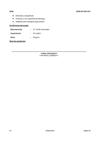 OFIN OFIN-AIT-P01-F01
V3 Octubre 2012 Página 3/4
 Ordenado y disciplinado.
 Proactivo y con capacidad de liderazgo.
 Habilidad para manejarse bajo presión.
Condiciones del puesto
Remuneración : S/. X,XXX mensuales
Capacitación : Por definir
Otros : Ninguno
Nivel de aprobación
<<Área solicitante>>
<<Nombres y apellidos>>
 