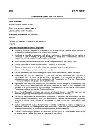 OFIN OFIN-AIT-P01-F01
V3 Octubre 2012 Página 1/3
ADMINISTRADOR DEL SERVICIO DE RED
Título del puesto
Administrador del Servicio de Red.
Título de la posición a quien reporta
Coordinador del Centro de Datos.
Número de trabajadores que supervisa
Ninguno.
Puestos que reportan directamente a la posición
Ninguno.
Competencias y responsabilidades del puesto
 Monitorizar, controlar, diagnosticar y gestionar la red de interconexión de datos a nivel nacional, el
acceso a Internet local e internacional, enlaces redundantes.
 Monitorizar y controlar la seguridad y el óptimo rendimiento y disponibilidad de los equipos y
servidores de comunicaciones en general; transporte de datos local e internacional; activación,
suspensión y desactivación de servicios; otros relacionados.
 Validar cuentas y contraseñas de usuarios en los sistemas de gestión de la red de datos.
 Efectuar y controlar el escalamiento adecuado y oportuno de problemas.
 Efectuar el seguimiento continuo a los problemas escalados hasta su completa solución.
 Ejecutar el plan de contingencia cuando sea requerido.
 Ejecutar las tareas que le han sido delegadas dentro de los presupuestos y plazos solicitados.
 Implementar las medidas preventivas o correctivas que sean necesarias para asegurar la
inviolabilidad física y lógica de los equipos o servidores, como parches de seguridad o
actualizaciones de productos con la autorización del Responsable del Área de Infraestructura
Tecnológica mediante la respectiva Solicitud de Cambio.
 Implementar toda instalación, modificación, actualización, adición, reemplazo o borrado realizado
sobre la configuración del software base, aplicativos o servicios, y/o inserción, retiro o reemplazo del
hardware de equipo o servidores, con la autorización del Responsable del Área de Infraestructura
Tecnológica mediante la respectiva Solicitud de Cambio.
 Sugerir la configuración mínima de los equipos, servidores o servicios requeridos para y en los
diferentes proyectos (términos de referencia, especificaciones técnicas mínimas).
 Efectuar el seguimiento al mantenimiento preventivo y correctivo del equipamiento de red,
comunicaciones e infraestructura (UPS, aire acondicionado, controles de temperatura y humedad,
sensores de calor y humo, reguladores de amperaje y voltaje, pozo a tierra, grupo electrógeno,
otros).
 Evaluar continuamente nuevas herramientas y métodos tendientes a mejorar la seguridad y
administración de los recursos empleados por la institución y los servicios que se proveen, así como
incrementar la capacidad de monitoreo proactivo de estos recursos y servicios.
 Evaluar continuamente la capacidad de los recursos empleados por la institución y los servicios que
se proveen con la finalidad de preveer su necesidad de crecimiento.
 