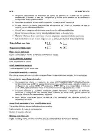 OFIN OFIN-AIT-P01-F01
V3 Octubre 2012 Página 2/3
 Diligenciar debidamente los formularios de control de servicios de acuerdo con las políticas
establecidas e informar al área de Configuración y Activos sobre cambios en el inventario o
configuración de equipos informáticos.
 Desarrollar y mantener actualizados los manuales y procedimientos necesarios.
 Proveer los datos necesarios para desarrollar e implementar los indicadores de gestión del área de
acuerdo con las políticas establecidas.
 Cumplir las normas y procedimientos de acuerdo con las políticas establecidas.
 Buscar continuamente que mejorar las actividades dentro de su departamento.
 Mantener informado de las ocurrencias y nuevos proyectos a los jefes inmediatos superiores.
 Las demás funciones que le sean asignadas por su jefatura, en el ámbito de su competencia.
Disponibilidad para viajar Sí X No
Requiere movilidad propia Sí No X
Días y horario de trabajo
Sujeto a turnos con un máximo de 45 horas semanales de trabajo.
Lugar y ambiente de trabajo
Lima, en ambiente de oficina.
Grado de estudios requerido
Título de ingeniero o grado de bachiller.
Especialidad académica requerida
Electrónica, comunicaciones, informática o ramas afines -con especialización en redes de computadoras.
Conocimientos específicos adicionales
 Comunicaciones: diseño e instalación de redes LAN/WAN/CDMA/GSM/Wi-FI/WiMAX/Satelital;
control, monitoreo y gestión de equipos de comunicaciones; analizadores de protocolo; instalación y
configuración de routers, VLAN, VPN; protocolos SNMP, SSH y otros relacionados; tecnologías
ATM, MPLS, xDSL; análisis de tráfico de red; comunicaciones y equipos de voz y vídeo.
 Servidores Windows y Linux/Unix: instalación, gestión, monitoreo y diagnóstico del hardware;
instalación y configuración del software base; software de virtualización; gestión remota de
servicios; optimización del rendimiento; seguridad.
 Otros: buenas prácticas en gestión de servicios (ITIL), metodología para desarrollo y gestión de
proyectos (PMI, otras).
Áreas donde es necesario haya obtenido experiencia
Transmisión de voz y datos entre locales interconectados.
Implementación de redes de computadoras.
Gestión de servicios Internet.
Idioma y nivel necesario
Inglés, hablado y escrito, nivel medio mínimo tal que permita la lectura de manuales técnicos.
 
