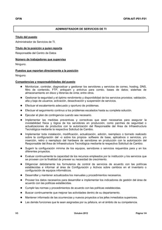 OFIN OFIN-AIT-P01-F01
V3 Octubre 2012 Página 1/4
ADMINISTRADOR DE SERVICIOS DE TI
Título del puesto
Administrador de Servicios de TI.
Título de la posición a quien reporta
Responsable del Centro de Datos
Número de trabajadores que supervisa
Ninguno.
Puestos que reportan directamente a la posición
Ninguno.
Competencias y responsabilidades del puesto
 Monitorizar, controlar, diagnosticar y gestionar los servidores y servicios de correo, hosting, DNS,
filtro de contenido, FTP, antispam y antivirus para correo, bases de datos; sistemas de
almacenamiento en disco y librerías de cinta; entre otros.
 Gestionar la seguridad y el óptimo rendimiento y disponibilidad de los servicios provistos; validación,
alta y baja de usuarios; activación, desactivación y suspensión de servicios.
 Efectuar el escalamiento adecuado y oportuno de problemas.
 Efectuar el seguimiento continuo a los problemas escalados hasta su completa solución.
 Ejecutar el plan de contingencia cuando sea necesario.
 Implementar las medidas preventivas y correctivas que sean necesarias para asegurar la
inviolabilidad física y lógica de los servidores en producción, como parches de seguridad o
actualizaciones de productos con la autorización del Responsable del Área de Infraestructura
Tecnológica mediante la respectiva Solicitud de Cambio.
 Implementar toda instalación, modificación, actualización, adición, reemplazo o borrado realizado
sobre la configuración del -o sobre los propios- software de base, aplicativos o servicios, y/o
inserción, retiro o reemplazo del hardware de servidores en producción con la autorización del
Responsable del Área de Infraestructura Tecnológica mediante la respectiva Solicitud de Cambio.
 Sugerir la configuración mínima de los equipos, servidores o servicios requeridos para y en los
diferentes proyectos.
 Evaluar continuamente la capacidad de los recursos empleados por la institución y los servicios que
se proveen con la finalidad de preveer su necesidad de crecimiento.
 Diligenciar debidamente los formularios de control de servicios de acuerdo con las políticas
establecidas e informar al área de Configuración y Activos sobre cambios en el inventario o
configuración de equipos informáticos.
 Desarrollar y mantener actualizados los manuales y procedimientos necesarios.
 Proveer los datos necesarios para desarrollar e implementar los indicadores de gestión del área de
acuerdo con las políticas establecidas.
 Cumplir las normas y procedimientos de acuerdo con las políticas establecidas.
 Buscar continuamente que mejorar las actividades dentro de su departamento.
 Mantener informado de las ocurrencias y nuevos proyectos a los jefes inmediatos superiores.
 Las demás funciones que le sean asignadas por su jefatura, en el ámbito de su competencia.
 