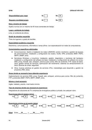 OFIN OFIN-AIT-P01-F01
V3 Octubre 2012 Página 2/4
Disponibilidad para viajar Sí No X
Requiere movilidad propia Sí No X
Días y horario de trabajo
Sujeto a turnos con un máximo de 45 horas semanales de trabajo.
Lugar y ambiente de trabajo
Lima, en ambiente de oficina.
Grado de estudios requerido
Título de ingeniero o grado de bachiller.
Especialidad académica requerida
Electrónica, comunicaciones, informática o ramas afines -con especialización en redes de computadoras.
Conocimientos específicos adicionales
 Comunicaciones: diseño e instalación de redes LAN/WAN; control, monitoreo y gestión de equipos
de comunicaciones; instalación y configuración de routers, VLAN, VPN; protocolos IMAP, POP3,
SMTP, SNMP, otros.
 Servidores Windows y Linux/Unix: instalación, gestión, diagnóstico y monitoreo del hardware;
instalación y configuración del software de base; instalación y configuración de software de correo,
DNS, proxy, firewall, web, antispam, antivirus para correo, filtro de contenido, FTP, bases de datos,
otros; gestión remota de servicios; optimización del rendimiento; sistemas de almacenamiento en
disco; librerías de cintas; seguridad.
 Otros: buenas prácticas en gestión de servicios (ITIL), metodología para desarrollo y gestión de
proyectos (PMI, otras).
Áreas donde es necesario haya obtenido experiencia
Implementación de servicios DNS, proxy, firewall, web, antispam, antivirus para correo, filtro de contenido,
FTP y protocolos IMAP, POP3, SMTP, SNMP, otros.
Idioma y nivel necesario
Inglés, hablado y escrito, nivel medio mínimo.
Tipo de empresa donde sea necesaria la experiencia
Integradores de soluciones de TI o empresa de envergadura pública o privada, de cualquier rubro.
Experiencia laboral mínima (años)
1-3 3-5 X 5-8 8-10 10-15 15-20 20-25 25-30
Experiencia mínima en el puesto (años)
1-3 X 3-5 5-8 8-10 10-15 15-20 20-25 25-30
Edad Entre ___25_____ y ____50______ años
 