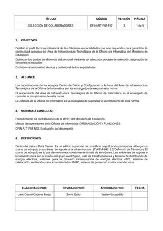TÍTULO CÓDIGO VERSIÓN PÁGINA
SELECCIÓN DE COLABORADORES OFIN-AIT-P01-N01 3 1 de 5
1. OBJETIVOS
Detallar el perfil técnico-profesional de las diferentes especialidades que son requeridas para garantizar la
continuidad operativa del Área de Infraestructura Tecnológica de la Oficina de Informática del Ministerio de
Educación.
Optimizar los grados de eficiencia del personal mediante un adecuado proceso de selección, asignación de
funciones e inducción.
Contribuir a la idoneidad técnica y profesional de los especialistas.
2. ALCANCE
Los coordinadores de los equipos Centro de Datos y Configuración y Activos del Área de Infraestructura
Tecnológica de la Oficina de Informática son los encargados de ejecutar esta norma.
El responsable del Área de Infraestructura Tecnológica de la Oficina de Informática es el encargado de
controlar el cumplimiento de esta norma.
La Jefatura de la Oficina de Informática es la encargada de supervisar el cumplimiento de esta norma.
3. NORMAS A CONSULTAR
Procedimiento de contrataciones de la UPER del Ministerio de Educación.
Manual de operaciones de la Oficina de Informática: ORGANIZACIÓN Y FUNCIONES.
OFIN-AIT-P01-N02, Evaluación del desempeño.
4. DEFINICIONES
Centro de datos - Data Center. Es un edificio o porción de un edificio cuya función principal es albergar un
cuarto de cómputo y sus áreas de soporte a la infraestructura. (TIA/EIA-942 2.2 Definición de Términos). El
cuarto de cómputo es lo que denominamos comúnmente la sala de servidores. Las ambientes de soporte a
la infraestructura son el cuarto del grupo electrógeno, sala de transformadores y tableros de distribución de
energía eléctrica, sistemas para la provisión ininterrumpida de energía eléctrica -UPS, sistema de
calefacción, ventilación y aire acondicionado - HVAC, sistema de protección contra incendio, otros.
ELABORADO POR: REVISADO POR: APROBADO POR: FECHA
Jack Daniel Cáceres Meza Sonia Quito Walter Escajadillo
 