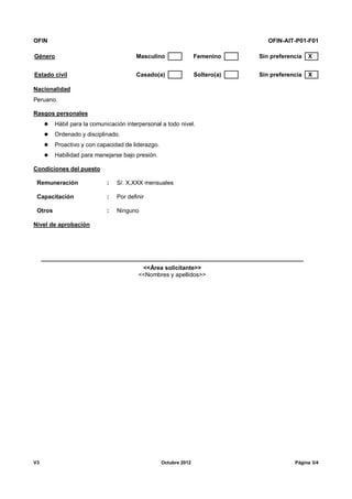 OFIN OFIN-AIT-P01-F01
V3 Octubre 2012 Página 3/4
Género Masculino Femenino Sin preferencia X
Estado civil Casado(a) Soltero(a) Sin preferencia X
Nacionalidad
Peruano.
Rasgos personales
 Hábil para la comunicación interpersonal a todo nivel.
 Ordenado y disciplinado.
 Proactivo y con capacidad de liderazgo.
 Habilidad para manejarse bajo presión.
Condiciones del puesto
Remuneración : S/. X,XXX mensuales
Capacitación : Por definir
Otros : Ninguno
Nivel de aprobación
<<Área solicitante>>
<<Nombres y apellidos>>
 