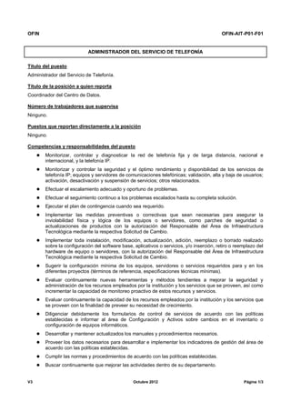 OFIN OFIN-AIT-P01-F01
V3 Octubre 2012 Página 1/3
ADMINISTRADOR DEL SERVICIO DE TELEFONÍA
Título del puesto
Administrador del Servicio de Telefonía.
Título de la posición a quien reporta
Coordinador del Centro de Datos.
Número de trabajadores que supervisa
Ninguno.
Puestos que reportan directamente a la posición
Ninguno.
Competencias y responsabilidades del puesto
 Monitorizar, controlar y diagnosticar la red de telefonía fija y de larga distancia, nacional e
internacional, y la telefonía IP.
 Monitorizar y controlar la seguridad y el óptimo rendimiento y disponibilidad de los servicios de
telefonía IP; equipos y servidores de comunicaciones telefónicas; validación, alta y baja de usuarios;
activación, desactivación y suspensión de servicios; otros relacionados.
 Efectuar el escalamiento adecuado y oportuno de problemas.
 Efectuar el seguimiento continuo a los problemas escalados hasta su completa solución.
 Ejecutar el plan de contingencia cuando sea requerido.
 Implementar las medidas preventivas o correctivas que sean necesarias para asegurar la
inviolabilidad física y lógica de los equipos o servidores, como parches de seguridad o
actualizaciones de productos con la autorización del Responsable del Área de Infraestructura
Tecnológica mediante la respectiva Solicitud de Cambio.
 Implementar toda instalación, modificación, actualización, adición, reemplazo o borrado realizado
sobre la configuración del software base, aplicativos o servicios, y/o inserción, retiro o reemplazo del
hardware de equipo o servidores, con la autorización del Responsable del Área de Infraestructura
Tecnológica mediante la respectiva Solicitud de Cambio.
 Sugerir la configuración mínima de los equipos, servidores o servicios requeridos para y en los
diferentes proyectos (términos de referencia, especificaciones técnicas mínimas).
 Evaluar continuamente nuevas herramientas y métodos tendientes a mejorar la seguridad y
administración de los recursos empleados por la institución y los servicios que se proveen, así como
incrementar la capacidad de monitoreo proactivo de estos recursos y servicios.
 Evaluar continuamente la capacidad de los recursos empleados por la institución y los servicios que
se proveen con la finalidad de preveer su necesidad de crecimiento.
 Diligenciar debidamente los formularios de control de servicios de acuerdo con las políticas
establecidas e informar al área de Configuración y Activos sobre cambios en el inventario o
configuración de equipos informáticos.
 Desarrollar y mantener actualizados los manuales y procedimientos necesarios.
 Proveer los datos necesarios para desarrollar e implementar los indicadores de gestión del área de
acuerdo con las políticas establecidas.
 Cumplir las normas y procedimientos de acuerdo con las políticas establecidas.
 Buscar continuamente que mejorar las actividades dentro de su departamento.
 