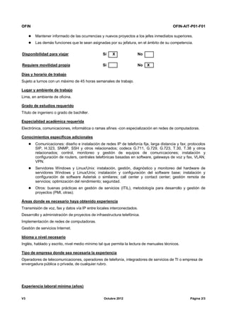 OFIN OFIN-AIT-P01-F01
V3 Octubre 2012 Página 2/3
 Mantener informado de las ocurrencias y nuevos proyectos a los jefes inmediatos superiores.
 Las demás funciones que le sean asignadas por su jefatura, en el ámbito de su competencia.
Disponibilidad para viajar Sí X No
Requiere movilidad propia Sí No X
Días y horario de trabajo
Sujeto a turnos con un máximo de 45 horas semanales de trabajo.
Lugar y ambiente de trabajo
Lima, en ambiente de oficina.
Grado de estudios requerido
Título de ingeniero o grado de bachiller.
Especialidad académica requerida
Electrónica, comunicaciones, informática o ramas afines -con especialización en redes de computadoras.
Conocimientos específicos adicionales
 Comunicaciones: diseño e instalación de redes IP de telefonía fija, larga distancia y fax; protocolos
SIP, H.323, SNMP, SSH y otros relacionados; codecs G.711, G.729, G.723, T.30, T.38 y otros
relacionados; control, monitoreo y gestión de equipos de comunicaciones; instalación y
configuración de routers, centrales telefónicas basadas en software, gateways de voz y fax, VLAN,
VPN.
 Servidores Windows y Linux/Unix: instalación, gestión, diagnóstico y monitoreo del hardware de
servidores Windows y Linux/Unix; instalación y configuración del software base; instalación y
configuración de software Asterisk o similares; call center y contact center; gestión remota de
servicios; optimización del rendimiento; seguridad.
 Otros: buenas prácticas en gestión de servicios (ITIL), metodología para desarrollo y gestión de
proyectos (PMI, otras).
Áreas donde es necesario haya obtenido experiencia
Transmisión de voz, fax y datos vía IP entre locales interconectados.
Desarrollo y administración de proyectos de infraestructura telefónica.
Implementación de redes de computadoras.
Gestión de servicios Internet.
Idioma y nivel necesario
Inglés, hablado y escrito, nivel medio mínimo tal que permita la lectura de manuales técnicos.
Tipo de empresa donde sea necesaria la experiencia
Operadores de telecomunicaciones, operadores de telefonía, integradores de servicios de TI o empresa de
envergadura pública o privada, de cualquier rubro.
Experiencia laboral mínima (años)
 