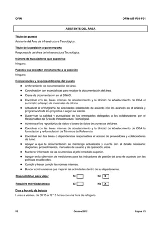 OFIN OFIN-AIT-P01-F01
V3 Octubre/2012 Página 1/3
ASISTENTE DEL ÁREA
Título del puesto
Asistente del Área de Infraestructura Tecnológica.
Título de la posición a quien reporta
Responsable del Área de Infraestructura Tecnológica.
Número de trabajadores que supervisa
Ninguno.
Puestos que reportan directamente a la posición
Ninguno.
Competencias y responsabilidades del puesto
 Archivamiento de documentación del área.
 Coordinación con especialistas para recabar la documentación del área.
 Cierre de documentación en el SINAD.
 Coordinar con las áreas internas de abastecimiento y la Unidad de Abastecimiento de OGA el
suministro a tiempo de materiales de oficina.
 Actualizar el cronograma de actividades establecido de acuerdo con los avances en el análisis y
programación de los proyectos o según se solicite.
 Supervisar la calidad y puntualidad de los entregables delegados a los colaboradores por el
Responsable del Área de Infraestructura Tecnológica.
 Administrar los repositorios de datos y bases de datos de proyectos del área.
 Coordinar con las áreas internas de abastecimiento y la Unidad de Abastecimiento de OGA la
formulación y re-formulación de Términos de Referencia.
 Coordinar con las áreas o dependencias responsables el acceso de proveedores y colaboradores
de turno.
 Apoyar a que la documentación se mantenga actualizada y cuente con el detalle necesario:
diagramas, procedimientos, manuales de usuario y de operación, otros.
 Mantener informado de las ocurrencias al jefe inmediato superior.
 Apoyar en la obtención de mediciones para los indicadores de gestión del área de acuerdo con las
políticas establecidas.
 Cumplir y hacer cumplir las normas internas.
 Buscar continuamente que mejorar las actividades dentro de su departamento.
Disponibilidad para viajar Sí No X
Requiere movilidad propia Sí No X
Días y horario de trabajo
Lunes a viernes, de 08:15 a 17:15 horas con una hora de refrigerio.
 