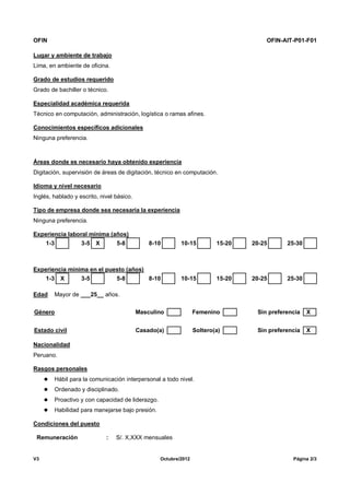 OFIN OFIN-AIT-P01-F01
V3 Octubre/2012 Página 2/3
Lugar y ambiente de trabajo
Lima, en ambiente de oficina.
Grado de estudios requerido
Grado de bachiller o técnico.
Especialidad académica requerida
Técnico en computación, administración, logística o ramas afines.
Conocimientos específicos adicionales
Ninguna preferencia.
Áreas donde es necesario haya obtenido experiencia
Digitación, supervisión de áreas de digitación, técnico en computación.
Idioma y nivel necesario
Inglés, hablado y escrito, nivel básico.
Tipo de empresa donde sea necesaria la experiencia
Ninguna preferencia.
Experiencia laboral mínima (años)
1-3 3-5 X 5-8 8-10 10-15 15-20 20-25 25-30
Experiencia mínima en el puesto (años)
1-3 X 3-5 5-8 8-10 10-15 15-20 20-25 25-30
Edad Mayor de ___25__ años.
Género Masculino Femenino Sin preferencia X
Estado civil Casado(a) Soltero(a) Sin preferencia X
Nacionalidad
Peruano.
Rasgos personales
 Hábil para la comunicación interpersonal a todo nivel.
 Ordenado y disciplinado.
 Proactivo y con capacidad de liderazgo.
 Habilidad para manejarse bajo presión.
Condiciones del puesto
Remuneración : S/. X,XXX mensuales
 