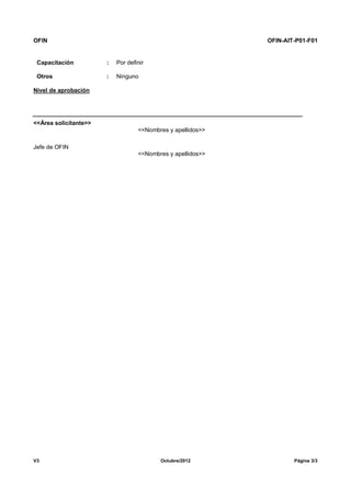 OFIN OFIN-AIT-P01-F01
V3 Octubre/2012 Página 3/3
Capacitación : Por definir
Otros : Ninguno
Nivel de aprobación
<<Área solicitante>>
<<Nombres y apellidos>>
Jefe de OFIN
<<Nombres y apellidos>>
 