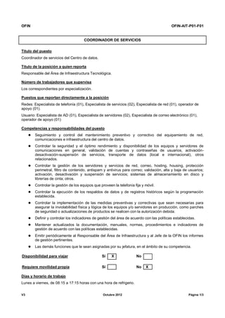 OFIN OFIN-AIT-P01-F01
V3 Octubre 2012 Página 1/3
COORDINADOR DE SERVICIOS
Título del puesto
Coordinador de servicios del Centro de datos.
Título de la posición a quien reporta
Responsable del Área de Infraestructura Tecnológica.
Número de trabajadores que supervisa
Los correspondientes por especialización.
Puestos que reportan directamente a la posición
Redes: Especialista de telefonía (01), Especialista de servicios (02), Especialista de red (01), operador de
apoyo (01).
Usuario: Especialista de AD (01), Especialista de servidores (02), Especialista de correo electrónico (01),
operador de apoyo (01)
Competencias y responsabilidades del puesto
 Seguimiento y control del mantenimiento preventivo y correctivo del equipamiento de red,
comunicaciones e infraestructura del centro de datos.
 Controlar la seguridad y el óptimo rendimiento y disponibilidad de los equipos y servidores de
comunicaciones en general, validación de cuentas y contraseñas de usuarios, activación-
desactivación-suspensión de servicios, transporte de datos (local e internacional), otros
relacionados.
 Controlar la gestión de los servidores y servicios de red, correo, hosting, housing, protección
perimetral, filtro de contenido, antispam y antivirus para correo; validación, alta y baja de usuarios;
activación, desactivación y suspensión de servicios; sistemas de almacenamiento en disco y
librerías de cinta; otros.
 Controlar la gestión de los equipos que proveen la telefonía fija y móvil.
 Controlar la ejecución de los respaldos de datos y de registros históricos según la programación
establecida.
 Controlar la implementación de las medidas preventivas y correctivas que sean necesarias para
asegurar la inviolabilidad física y lógica de los equipos y/o servidores en producción, como parches
de seguridad o actualizaciones de productos se realicen con la autorización debida.
 Definir y controlar los indicadores de gestión del área de acuerdo con las políticas establecidas.
 Mantener actualizados la documentación, manuales, normas, procedimientos e indicadores de
gestión de acuerdo con las políticas establecidas.
 Emitir periódicamente al Responsable del Área de Infraestructura y al Jefe de la OFIN los informes
de gestión pertinentes.
 Las demás funciones que le sean asignadas por su jefatura, en el ámbito de su competencia.
Disponibilidad para viajar Sí X No
Requiere movilidad propia Sí No X
Días y horario de trabajo
Lunes a viernes, de 08:15 a 17:15 horas con una hora de refrigerio.
 
