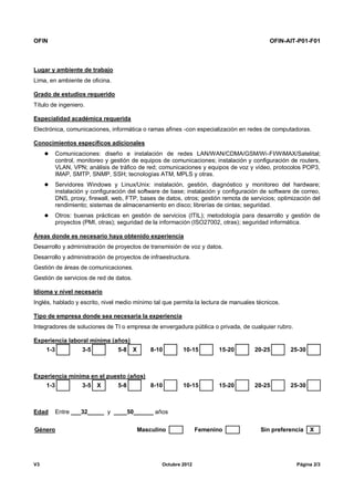 OFIN OFIN-AIT-P01-F01
V3 Octubre 2012 Página 2/3
Lugar y ambiente de trabajo
Lima, en ambiente de oficina.
Grado de estudios requerido
Título de ingeniero.
Especialidad académica requerida
Electrónica, comunicaciones, informática o ramas afines -con especialización en redes de computadoras.
Conocimientos específicos adicionales
 Comunicaciones: diseño e instalación de redes LAN/WAN/CDMA/GSM/Wi-FI/WiMAX/Satelital;
control, monitoreo y gestión de equipos de comunicaciones; instalación y configuración de routers,
VLAN, VPN; análisis de tráfico de red; comunicaciones y equipos de voz y vídeo, protocolos POP3,
IMAP, SMTP, SNMP, SSH; tecnologías ATM, MPLS y otras.
 Servidores Windows y Linux/Unix: instalación, gestión, diagnóstico y monitoreo del hardware;
instalación y configuración del software de base; instalación y configuración de software de correo,
DNS, proxy, firewall, web, FTP, bases de datos, otros; gestión remota de servicios; optimización del
rendimiento; sistemas de almacenamiento en disco; librerías de cintas; seguridad.
 Otros: buenas prácticas en gestión de servicios (ITIL); metodología para desarrollo y gestión de
proyectos (PMI, otras); seguridad de la información (ISO27002, otras); seguridad informática.
Áreas donde es necesario haya obtenido experiencia
Desarrollo y administración de proyectos de transmisión de voz y datos.
Desarrollo y administración de proyectos de infraestructura.
Gestión de áreas de comunicaciones.
Gestión de servicios de red de datos.
Idioma y nivel necesario
Inglés, hablado y escrito, nivel medio mínimo tal que permita la lectura de manuales técnicos.
Tipo de empresa donde sea necesaria la experiencia
Integradores de soluciones de TI o empresa de envergadura pública o privada, de cualquier rubro.
Experiencia laboral mínima (años)
1-3 3-5 5-8 X 8-10 10-15 15-20 20-25 25-30
Experiencia mínima en el puesto (años)
1-3 3-5 X 5-8 8-10 10-15 15-20 20-25 25-30
Edad Entre ___32_____ y ____50______ años
Género Masculino Femenino Sin preferencia X
 