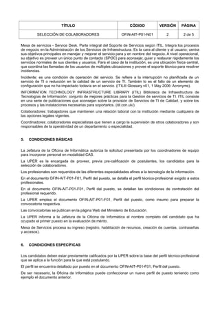 TÍTULO CÓDIGO VERSIÓN PÁGINA
SELECCIÓN DE COLABORADORES OFIN-AIT-P01-N01 2 2 de 5
Mesa de servicios - Service Desk. Parte integral del Soporte de Servicios según ITIL. Integra los procesos
de negocio en la Administración de los Servicios de Infraestructura. Es la cara al cliente y al usuario; centra
sus objetivos principales en manejar y mejorar el servicio para y en nombre del negocio. A nivel operacional,
su objetivo es proveer un único punto de contacto (SPOC) para aconsejar, guiar y restaurar rápidamente los
servicios normales de sus clientes y usuarios. Para el caso de la institución, es una ubicación física central,
que coordina las llamadas de los usuarios de múltiples ubicaciones y provee el soporte técnico para resolver
incidencias.
Incidente: es una condición de operación del servicio. Se refiere a la interrupción no planificada de un
servicio de TI o reducción en la calidad de un servicio de TI. También lo es el fallo de un elemento de
configuración que no ha impactado todavía en el servicio. (ITIL® Glossary v01, 1 May 2006: Acronyms).
INFORMATION TECHNOLOGY INFRASTRUCTURE LIBRARY (ITIL) Biblioteca de Infraestructura de
Tecnologías de Información: conjunto de mejores prácticas para la Gestión de servicios de TI. ITIL consiste
en una serie de publicaciones que aconsejan sobre la provisión de Servicios de TI de Calidad, y sobre los
procesos y las instalaciones necesarias para soportarlos. (itil.con.uk/).
Colaboradores: trabajadores que mantienen una relación laboral con la institución mediante cualquiera de
las opciones legales vigentes.
Coordinadores: colaboradores especialistas que tienen a cargo la supervisión de otros colaboradores y son
responsables de la operatividad de un departamento o especialidad.
5. CONDICIONES BÁSICAS
La Jefatura de la Oficina de Informática autoriza la solicitud presentada por los coordinadores de equipo
para incorporar personal en modalidad CAS.
La UPER es la encargada de proveer, previa pre-calificación de postulantes, los candidatos para la
selección de colaboradores.
Los profesionales son requeridos de las diferentes especialidades afines a la tecnología de la información.
En el documento OFIN-AIT-P01-F01, Perfil del puesto, se detalla el perfil técnico-profesional exigido a estos
profesionales.
En el documento OFIN-AIT-P01-F01, Perfil del puesto, se detallan las condiciones de contratación del
profesional requerido.
La UPER emplea el documento OFIN-AIT-P01-F01, Perfil del puesto, como insumo para preparar la
convocatoria respectiva.
Las convocatorias se publican en la página Web del Ministerio de Educación.
La UPER informa a la Jefatura de la Oficina de Informática el nombre completo del candidato que ha
ocupado el primer puesto en la evaluación de mérito.
Mesa de Servicios procesa su ingreso (registro, habilitación de recursos, creación de cuentas, contraseñas
y accesos).
6. CONDICIONES ESPECÍFICAS
Los candidatos deben estar previamente calificados por la UPER sobre la base del perfil técnico-profesional
que se aplica a la función para la que está postulando.
El perfil se encuentra detallado por puesto en el documento OFIN-AIT-P01-F01, Perfil del puesto.
De ser necesario, la Oficina de Informática puede confeccionar un nuevo perfil de puesto teniendo como
ejemplo el documento anterior.
 