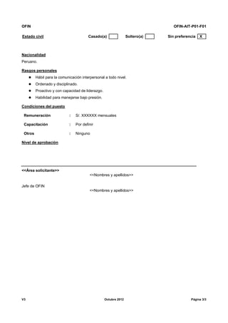 OFIN OFIN-AIT-P01-F01
V3 Octubre 2012 Página 3/3
Estado civil Casado(a) Soltero(a) Sin preferencia X
Nacionalidad
Peruano.
Rasgos personales
 Hábil para la comunicación interpersonal a todo nivel.
 Ordenado y disciplinado.
 Proactivo y con capacidad de liderazgo.
 Habilidad para manejarse bajo presión.
Condiciones del puesto
Remuneración : S/. XXXXXX mensuales
Capacitación : Por definir
Otros : Ninguno
Nivel de aprobación
<<Área solicitante>>
<<Nombres y apellidos>>
Jefe de OFIN
<<Nombres y apellidos>>
 