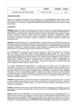TÍTULO CÓDIGO VERSIÓN PÁGINA
ACUERDO DE CONFIDENCIALIDAD OFIN-AIT-P01-F04 3 1 de 2
CONSIDERACIONES
Debido a la naturaleza del trabajo, se hace necesario que EL COLABORADOR abajo firmante maneje
información confidencial y/o información sujeta a derechos de propiedad intelectual, antes, durante y en la
etapa posterior a su contratación, propiedad del MINISTERIO DE EDUCACIÓN y de los usuarios y clientes
de esta última.
CLÁUSULAS
PRIMERA. OBJETO. El objeto del presente acuerdo es fijar los términos y condiciones bajo los cuales EL
COLABORADOR mantendrá la confidencialidad de los datos e información propiedad del MINISTERIO DE
EDUCACIÓN a que tenga acceso, incluyendo información objeto de derecho de autor, patentes, técnicas,
modelos, invenciones, know-how, procesos, algoritmos, programas, ejecutables, investigaciones, detalles
de diseño, información financiera, lista de clientes, inversionistas, empleados, relaciones de negocios y
contractuales, pronósticos de negocios, planes de mercadeo o cualquier información revelada sobre
terceras personas.
SEGUNDA. CONFIDENCIALIDAD. EL COLABORADOR y el MINISTERIO DE EDUCACIÓN acuerdan que
cualquier información intercambiada, facilitada o creada entre ellas en el transcurso del periodo contractual
de la parte contratada, será mantenida en estricta confidencialidad. EL COLABORADOR solo podrá revelar
información confidencial a quienes la necesiten y estén autorizados previamente por el MINISTERIO DE
EDUCACIÓN y no podrá aducir falta de cuidado adecuado en su manejo.
EL COLABORADOR se compromete a devolver todo documento o material de cualquier tipo -incluyendo
pero no limitado a contraseñas, copias, apuntes, anotaciones, faxes, e-mails, etc. - que contenga
información catalogada como confidencial por el MINISTERIO DE EDUCACIÓN y/o las copias que de los
mismos hubiera obtenido: a) al cesar las causas por las cuales le fueron entregados o bien b) cuando el
MINISTERIO DE EDUCACIÓN lo solicite, lo que ocurra en primer término. También se compromete a no
extraer, copiar, fotocopiar, trasladar o transportar datos o información fuera del MINISTERIO DE
EDUCACIÓN salvo permiso expreso de este último y guardando las medidas de seguridad pertinentes
como el empleo de canales seguros y cifrado de datos.
Se considera INFORMACION CONFIDENCIAL: a) aquella que como conjunto o por la configuración o
estructuración exacta de sus componentes, no sea generalmente conocida entre los expertos en los
campos correspondientes. b) la que no sea de fácil acceso, independiente de la manera como es obtenida,
sea verbal, visual o de forma tangible (incluyendo pero no limitándose a documentos, medio magnético,
dispositivos y archivos en computadoras, fotografías, reportes, etc.) y todas las copias de los mismos creados
por medios manuales, mecánicos o electrónicos, y c) aquella información que no esté sujeta a medidas de
protección razonables, de acuerdo con las circunstancias del caso y posibilidades disponibles, a fin de
mantener su carácter confidencial.
TERCERA. EXCEPCIONES. No habrá deber alguno de confidencialidad en los siguientes casos: a) cuando
la parte receptora tenga evidencia de que conoce previamente la información recibida; b) cuando la
información recibida sea de dominio público y, c) cuando la información deje de ser confidencial por ser
revelada por el propietario.
CUARTA. DURACION. Este acuerdo regirá durante todo el periodo contractual y por el término de un (01)
año posterior a la fecha de vencimiento del contrato suscrito por EL COLABORADOR y el MINISTERIO DE
EDUCACIÓN.
QUINTA. DERECHOS DE PROPIEDAD. Toda información intercambiada por EL COLABORADOR con un
tercero externo o interno (correo electrónico, reportes impresos, medio magnético, llamada telefónica u otro
medio), que ha sido procesada mediante el uso de alguno de los recursos de cómputo que provee el
MINISTERIO DE EDUCACIÓN a EL COLABORADOR para el desarrollo de las funciones para las que fue
contratado, es de propiedad exclusiva del MINISTERIO DE EDUCACIÓN y está prohibida su divulgación o
 