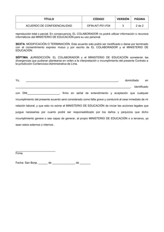TÍTULO CÓDIGO VERSIÓN PÁGINA
ACUERDO DE CONFIDENCIALIDAD OFIN-AIT-P01-F04 3 2 de 2
reproducción total o parcial. En consecuencia, EL COLABORADOR no podrá utilizar información o recursos
informáticos del MINISTERIO DE EDUCACIÓN para su uso personal.
SEXTA. MODIFICACIÓN O TERMINACIÓN. Este acuerdo solo podrá ser modificado o darse por terminado
con el consentimiento expreso mutuo y por escrito de EL COLABORADOR y el MINISTERIO DE
EDUCACIÓN.
SÉPTIMA. JURISDICCIÓN. EL COLABORADOR y el MINISTERIO DE EDUCACIÓN someterán las
divergencias que pudieran plantearse en orden a la interpretación o incumplimiento del presente Contrato a
la jurisdicción Contencioso-Administrativa de Lima.
Yo, ____________________________________________________________, domiciliado en
___________________________________________________________________________, identificado
con DNI_____________________, firmo en señal de entendimiento y aceptación que cualquier
incumplimiento del presente acuerdo será considerado como falta grave y conducirá al cese inmediato de mi
relación laboral, y que esto no exime al MINISTERIO DE EDUCACIÓN de iniciar las acciones legales que
juzgue necesarias por cuanto podré ser responsabilizado por los daños y perjuicios que dicho
incumplimiento genere o sea capaz de generar, al propio MINISTERIO DE EDUCACIÓN o a terceros, ya
sean estos externos o internos .
__________________________
Firma
Fecha: San Borja, ______ de _______________ de _______
 