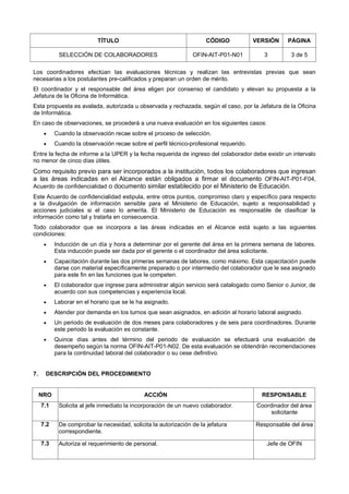 TÍTULO CÓDIGO VERSIÓN PÁGINA
SELECCIÓN DE COLABORADORES OFIN-AIT-P01-N01 3 3 de 5
Los coordinadores efectúan las evaluaciones técnicas y realizan las entrevistas previas que sean
necesarias a los postulantes pre-calificados y preparan un orden de mérito.
El coordinador y el responsable del área eligen por consenso el candidato y elevan su propuesta a la
Jefatura de la Oficina de Informática.
Esta propuesta es avalada, autorizada u observada y rechazada, según el caso, por la Jefatura de la Oficina
de Informática.
En caso de observaciones, se procederá a una nueva evaluación en los siguientes casos:
 Cuando la observación recae sobre el proceso de selección.
 Cuando la observación recae sobre el perfil técnico-profesional requerido.
Entre la fecha de informe a la UPER y la fecha requerida de ingreso del colaborador debe existir un intervalo
no menor de cinco días útiles.
Como requisito previo para ser incorporados a la institución, todos los colaboradores que ingresan
a las áreas indicadas en el Alcance están obligados a firmar el documento OFIN-AIT-P01-F04,
Acuerdo de confidencialidad o documento similar establecido por el Ministerio de Educación.
Este Acuerdo de confidencialidad estipula, entre otros puntos, compromiso claro y específico para respecto
a la divulgación de información sensible para el Ministerio de Educación, sujeto a responsabilidad y
acciones judiciales si el caso lo amerita. El Ministerio de Educación es responsable de clasificar la
información como tal y tratarla en consecuencia.
Todo colaborador que se incorpora a las áreas indicadas en el Alcance está sujeto a las siguientes
condiciones:
 Inducción de un día y hora a determinar por el gerente del área en la primera semana de labores.
Esta inducción puede ser dada por el gerente o el coordinador del área solicitante.
 Capacitación durante las dos primeras semanas de labores, como máximo. Esta capacitación puede
darse con material específicamente preparado o por intermedio del colaborador que le sea asignado
para este fin en las funciones que le competen.
 El colaborador que ingrese para administrar algún servicio será catalogado como Senior o Junior, de
acuerdo con sus competencias y experiencia local.
 Laborar en el horario que se le ha asignado.
 Atender por demanda en los turnos que sean asignados, en adición al horario laboral asignado.
 Un periodo de evaluación de dos meses para colaboradores y de seis para coordinadores. Durante
este periodo la evaluación es constante.
 Quince días antes del término del periodo de evaluación se efectuará una evaluación de
desempeño según la norma OFIN-AIT-P01-N02. De esta evaluación se obtendrán recomendaciones
para la continuidad laboral del colaborador o su cese definitivo.
7. DESCRIPCIÓN DEL PROCEDIMIENTO
NRO ACCIÓN RESPONSABLE
7.1 Solicita al jefe inmediato la incorporación de un nuevo colaborador. Coordinador del área
solicitante
7.2 De comprobar la necesidad, solicita la autorización de la jefatura
correspondiente.
Responsable del área
7.3 Autoriza el requerimiento de personal. Jefe de OFIN
 